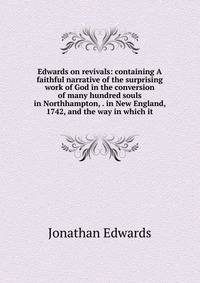 Edwards on revivals: containing A faithful narrative of the surprising work of God in the conversion of many hundred souls in Northhampton, . in New England, 1742, and the way in which it