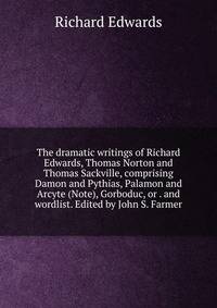 The dramatic writings of Richard Edwards, Thomas Norton and Thomas Sackville, comprising Damon and Pythias, Palamon and Arcyte (Note), Gorboduc, or . and wordlist. Edited by John S. Farmer