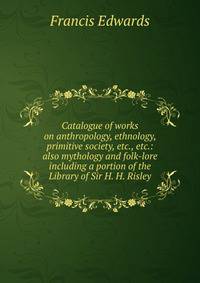 Catalogue of works on anthropology, ethnology, primitive society, etc., etc.: also mythology and folk-lore including a portion of the Library of Sir H. H. Risley