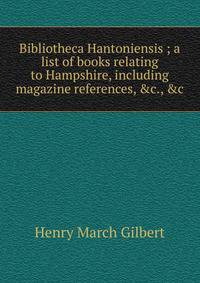 Bibliotheca Hantoniensis ; a list of books relating to Hampshire, including magazine references, &amp;c., &amp;c.
