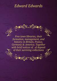 Free town libraries, their formation, management, and history; in Britain, France, Germany &amp; America. Together with brief notices of . of deposit of their surviving collections