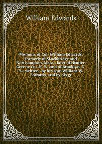 Memoirs of Col. William Edwards, formerly of Stockbridge and Northampton, Mass., later of Hunter, Greene Co., N. Y., and of Brooklyn, N. Y.; written . by his son, William W. Edwards, and by his gr
