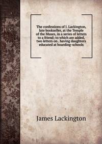 The confessions of J. Lackington, late bookseller, at the Temple of the Muses, in a series of letters to a friend; to which are added, two letters on . having daughters educated at boarding-schools