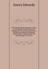 The Practical Steam Engineer's Guide in the Design, Construction and Management of American Stationary, Portable and Steam Fire Engines, Steam Pumps, . Safety Valves, and Steam Gauges: For the Us