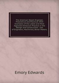 The American Steam Engineer, Theoretical and Practical: With Examples of the Latest and Most Approved American Practice in the Design and Construction . Use of Engineers, Machinists, Boiler Makers,