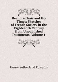 Beaumarchais and His Times: Sketches of French Society in the Eighteenth Century from Unpublished Documents, Volume 1