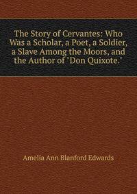 The Story of Cervantes: Who Was a Scholar, a Poet, a Soldier, a Slave Among the Moors, and the Author of "Don Quixote.".