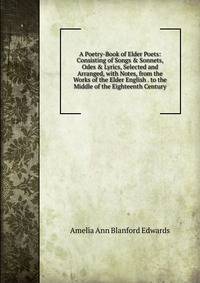 A Poetry-Book of Elder Poets: Consisting of Songs &amp; Sonnets, Odes &amp; Lyrics, Selected and Arranged, with Notes, from the Works of the Elder English . to the Middle of the Eighteenth Century