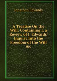 A Treatise On the Will: Containing I. a Review of J. Edwards' Inquiry Into the Freedom of the Will &amp;c