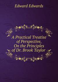 A Practical Treatise of Perspective, On the Principles of Dr. Brook Taylor .