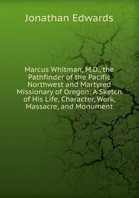 Marcus Whitman, M.D., the Pathfinder of the Pacific Northwest and Martyred Missionary of Oregon: A Sketch of His Life, Character, Work, Massacre, and Monument