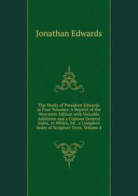 The Works of President Edwards in Four Volumes: A Reprint of the Worcester Edition with Valuable Additions and a Copious General Index, to Which, for . a Complete Index of Scripture Texts, Volume 4