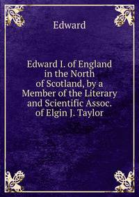 Edward I. of England in the North of Scotland, by a Member of the Literary and Scientific Assoc. of Elgin J. Taylor.