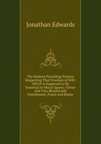 The Modern Prevailing Notions Respecting That Freedom of Will: Which Is Supposed to Be Essential to Moral Agency, Virtue and Vice, Reward and Punishment, Praise and Blame