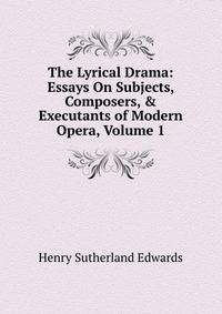 The Lyrical Drama: Essays On Subjects, Composers, &amp; Executants of Modern Opera, Volume 1