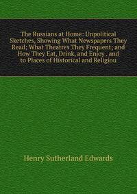 The Russians at Home: Unpolitical Sketches, Showing What Newspapers They Read; What Theatres They Frequent; and How They Eat, Drink, and Enjoy . and to Places of Historical and Religiou