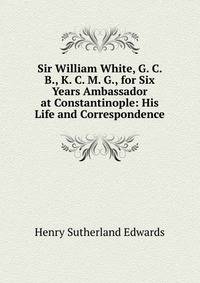 Sir William White, G. C. B., K. C. M. G., for Six Years Ambassador at Constantinople: His Life and Correspondence