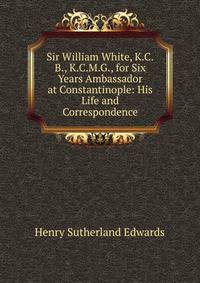 Sir William White, K.C.B., K.C.M.G., for Six Years Ambassador at Constantinople: His Life and Correspondence