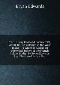 The History Civil and Commercial, of the British Colonies in the West Indies: To Which Is Added, an Historical Survey of the French Colony in the . by Bryan Edwards. Esq. Illustrated with a Map