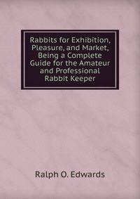 Rabbits for Exhibition, Pleasure, and Market, Being a Complete Guide for the Amateur and Professional Rabbit Keeper