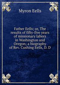 Father Eells; or, The results of fifty-five years of missionary labors in Washington and Oregon; a biography of Rev. Cushing Eells, D. D