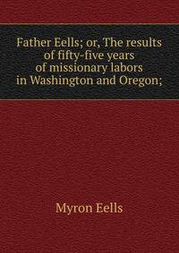 Father Eells; or, The results of fifty-five years of missionary labors in Washington and Oregon;