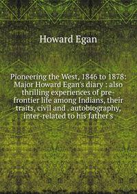 Pioneering the West, 1846 to 1878: Major Howard Egan's diary : also thrilling experiences of pre-frontier life among Indians, their traits, civil and . autobiography, inter-related to his father's