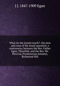 What do the Jesuits teach?: the pros and cons of the Jesuit question; a controversy between the Rev. Father Egan, Thornhill, and the Rev. Mr. Percival, Presbyterian minister, Richmond Hill
