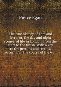 The true history of Tom and Jerry; or, the day and night scenes, of life in London, from the start to the finish. With a key to the persons and . terms, occuring in the course of the wor