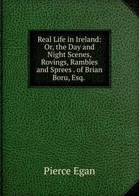 Real Life in Ireland: Or, the Day and Night Scenes, Rovings, Rambles and Sprees . of Brian Boru, Esq. .