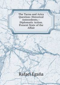 The Tacna and Arica Question: Historical Antecedents.--Diplomatic Action. Present State of the Affair