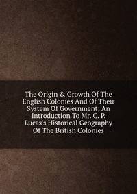 The Origin &amp; Growth Of The English Colonies And Of Their System Of Government; An Introduction To Mr. C. P. Lucas's Historical Geography Of The British Colonies