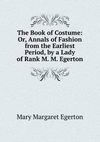 The Book of Costume: Or, Annals of Fashion from the Earliest Period, by a Lady of Rank M. M. Egerton.