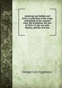 American war ballads and lyrics: a collection of the songs and ballads of the colonial wars, the revolution, the war of 1812-15, the war with Mexico, and the civil war