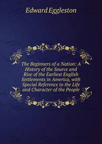 The Beginners of a Nation: A History of the Source and Rise of the Earliest English Settlements in America, with Special Reference to the Life and Character of the People