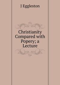 Christianity Compared with Popery; a Lecture