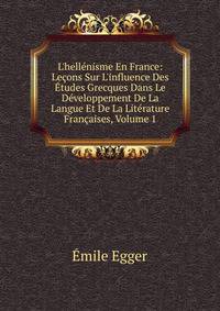 L'hell?nisme En France: Le?ons Sur L'influence Des ?tudes Grecques Dans Le D?veloppement De La Langue Et De La Lit?rature Fran?aises, Volume 1