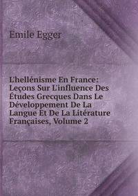 L'hell?nisme En France: Le?ons Sur L'influence Des ?tudes Grecques Dans Le D?veloppement De La Langue Et De La Lit?rature Fran?aises, Volume 2