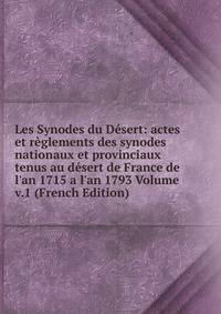 Les Synodes du D?sert: actes et r?glements des synodes nationaux et provinciaux tenus au d?sert de France de l'an 1715 a l'an 1793 Volume v.1 (French Edition)