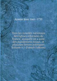 Tous les synodes nationaux des Eglises reformees de France: auxquels on a joint des mandemens roiaux, et plusieurs lettres politiques Volume v.1 (French Edition)