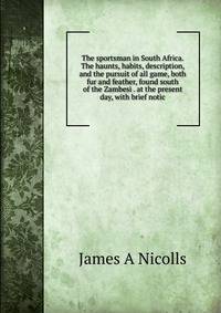 The sportsman in South Africa. The haunts, habits, description, and the pursuit of all game, both fur and feather, found south of the Zambesi . at the present day, with brief notic