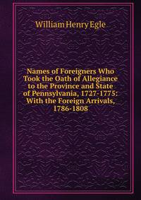 Names of Foreigners Who Took the Oath of Allegiance to the Province and State of Pennsylvania, 1727-1775: With the Foreign Arrivals, 1786-1808