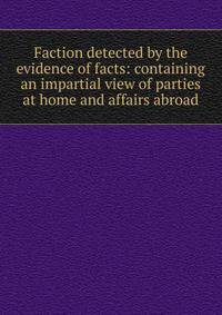 Faction detected by the evidence of facts: containing an impartial view of parties at home and affairs abroad