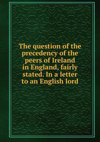 The question of the precedency of the peers of Ireland in England, fairly stated. In a letter to an English lord