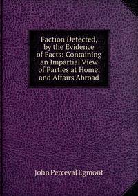 Faction Detected, by the Evidence of Facts: Containing an Impartial View of Parties at Home, and Affairs Abroad