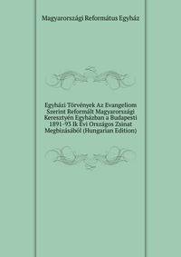 Egyhazi Torvenyek Az Evangeliom Szerint Reformalt Magyarorszagi Keresztyen Egyhazban a Budapesti 1891-93 Ik Evi Orszagos Zsinat Megbizasabol (Hungarian Edition)