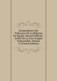 Jurisprudence Des Tribunaux De La R?forme En ?gypte: Recueil Officiel : Arr?ts De La Cour D'appel D'alexandrie, Volume 15 (French Edition)