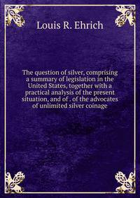 The question of silver, comprising a summary of legislation in the United States, together with a practical analysis of the present situation, and of . of the advocates of unlimited silver coinage