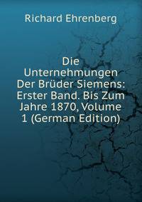 Die Unternehmungen Der Bruder Siemens: Erster Band. Bis Zum Jahre 1870, Volume 1 (German Edition)