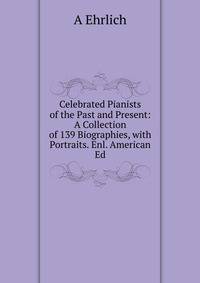 Celebrated Pianists of the Past and Present: A Collection of 139 Biographies, with Portraits. Enl. American Ed.